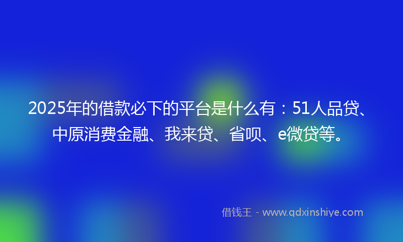 2025年的借款必下的平台是什么有：51人品贷、中原消费金融、我来贷、省呗、e微贷等。