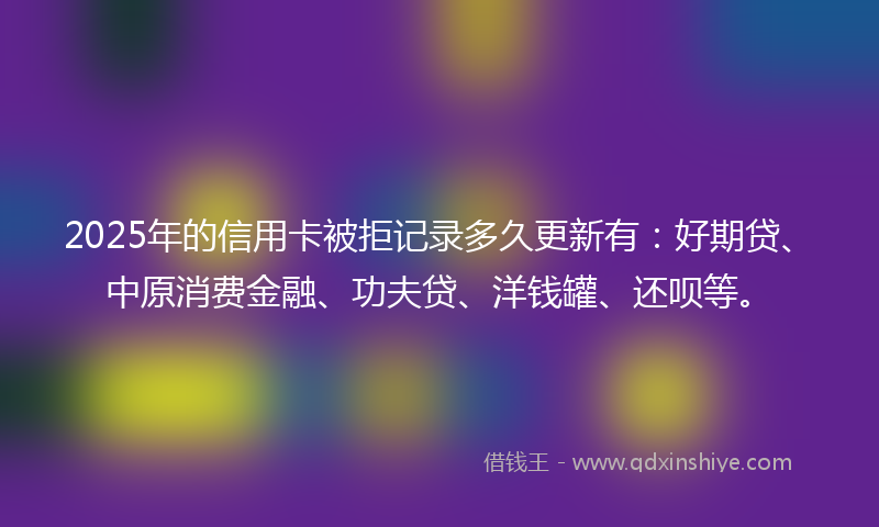 2025年的信用卡被拒记录多久更新有：好期贷、中原消费金融、功夫贷、洋钱罐、还呗等。