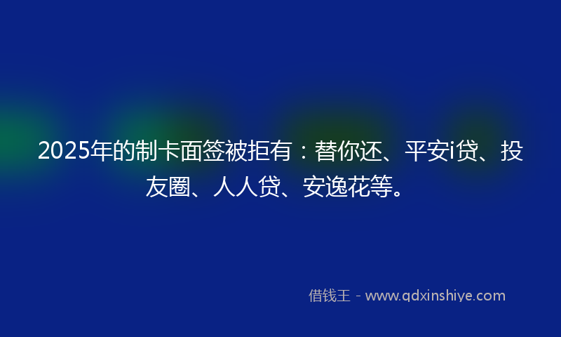 2025年的制卡面签被拒有：替你还、平安i贷、投友圈、人人贷、安逸花等。