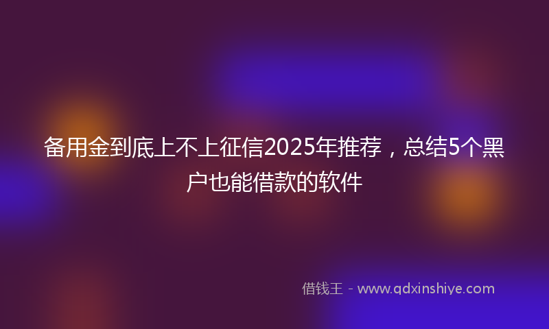 备用金到底上不上征信2025年推荐，总结5个黑户也能借款的软件