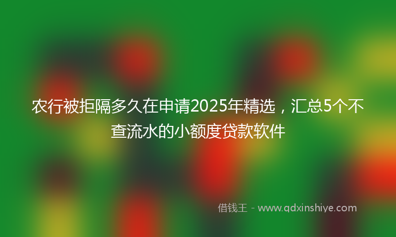 农行被拒隔多久在申请2025年精选，汇总5个不查流水的小额度贷款软件