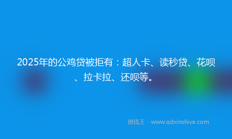 2025年的公鸡贷被拒有：超人卡、读秒贷、花呗、拉卡拉、还呗等。