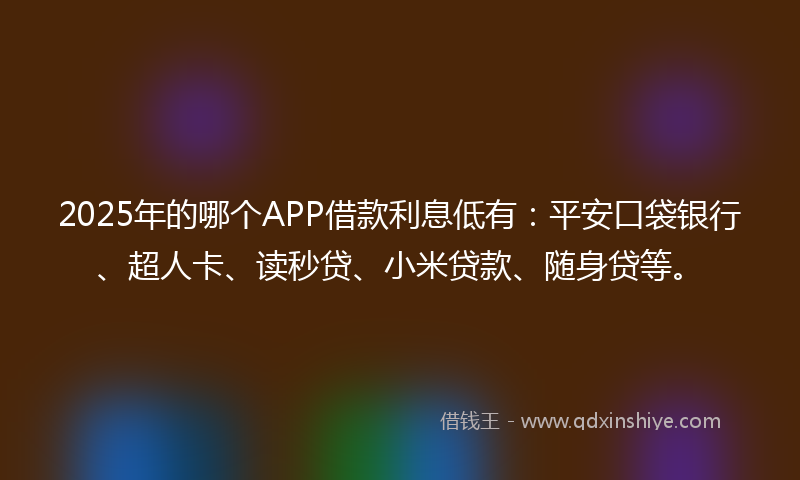 2025年的哪个APP借款利息低有：平安口袋银行、超人卡、读秒贷、小米贷款、随身贷等。