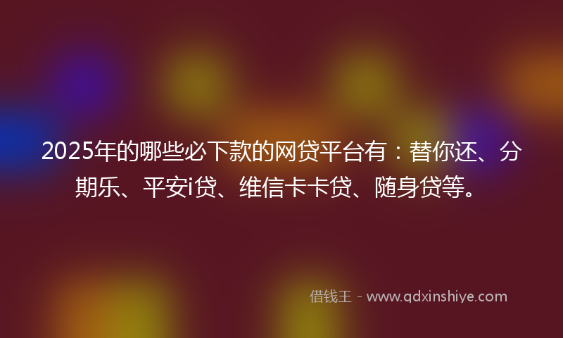 2025年的哪些必下款的网贷平台有：替你还、分期乐、平安i贷、维信卡卡贷、随身贷等。