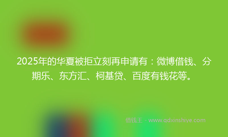 2025年的华夏被拒立刻再申请有：微博借钱、分期乐、东方汇、柯基贷、百度有钱花等。
