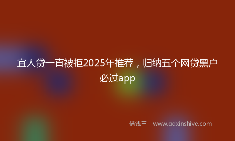宜人贷一直被拒2025年推荐，归纳五个网贷黑户必过app