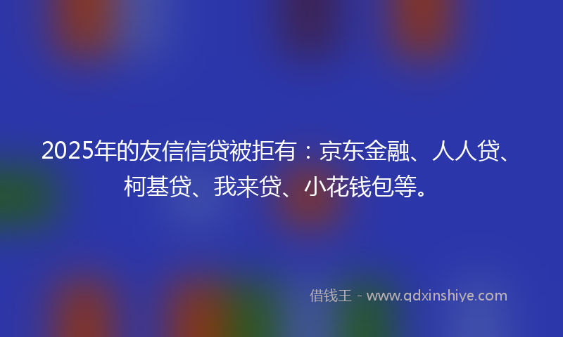 2025年的友信信贷被拒有：京东金融、人人贷、柯基贷、我来贷、小花钱包等。