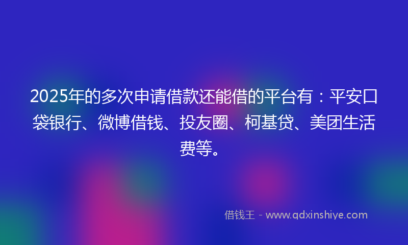 2025年的多次申请借款还能借的平台有：平安口袋银行、微博借钱、投友圈、柯基贷、美团生活费等。