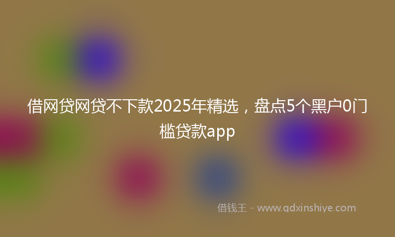 借网贷网贷不下款2025年精选，盘点5个黑户0门槛贷款app