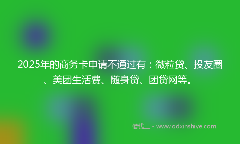 2025年的商务卡申请不通过有：微粒贷、投友圈、美团生活费、随身贷、团贷网等。