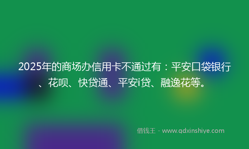 2025年的商场办信用卡不通过有：平安口袋银行、花呗、快贷通、平安i贷、融逸花等。