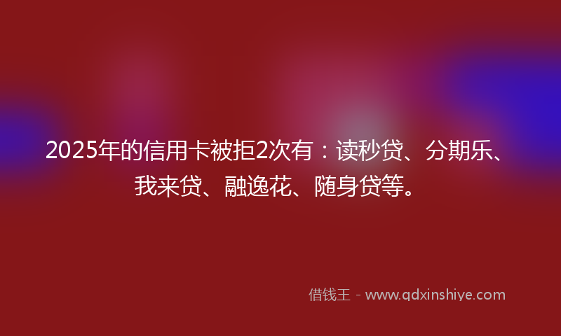 2025年的信用卡被拒2次有：读秒贷、分期乐、我来贷、融逸花、随身贷等。