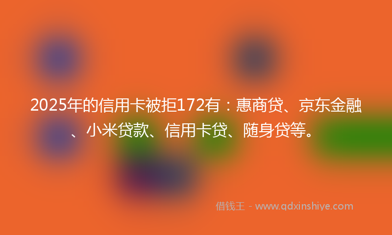 2025年的信用卡被拒172有：惠商贷、京东金融、小米贷款、信用卡贷、随身贷等。