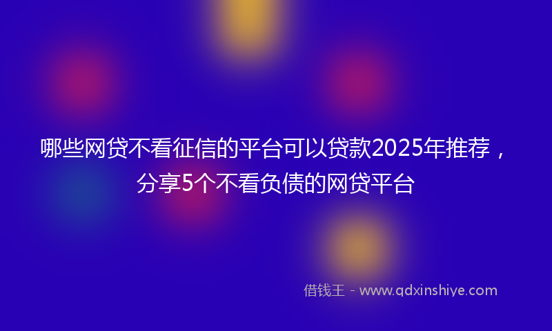 哪些网贷不看征信的平台可以贷款2025年推荐，分享5个不看负债的网贷平台