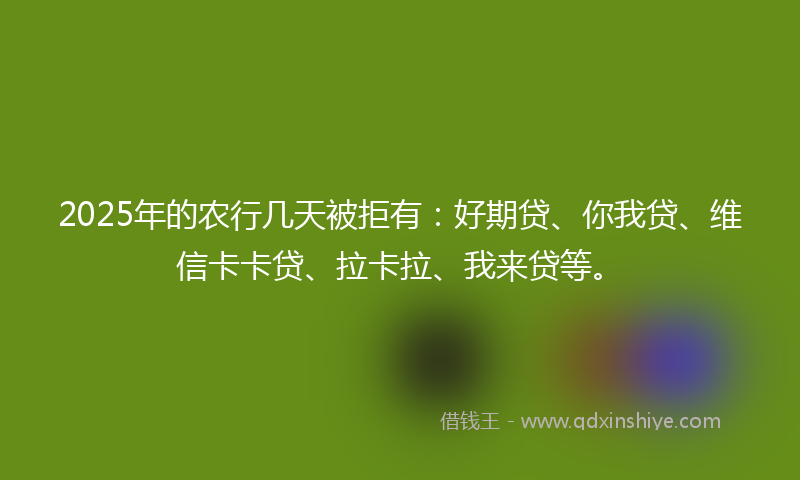 2025年的农行几天被拒有：好期贷、你我贷、维信卡卡贷、拉卡拉、我来贷等。