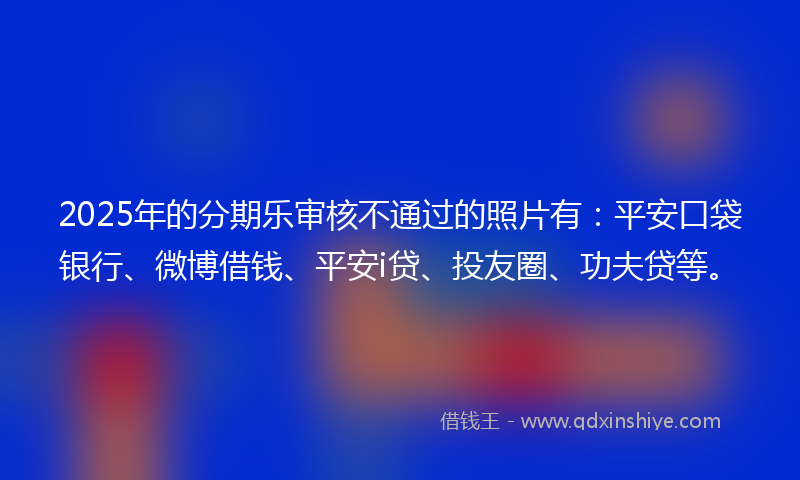 2025年的分期乐审核不通过的照片有：平安口袋银行、微博借钱、平安i贷、投友圈、功夫贷等。