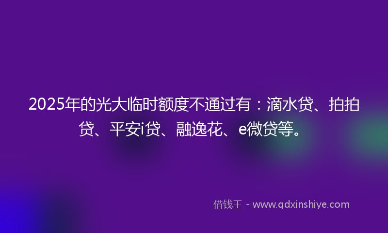 2025年的光大临时额度不通过有：滴水贷、拍拍贷、平安i贷、融逸花、e微贷等。