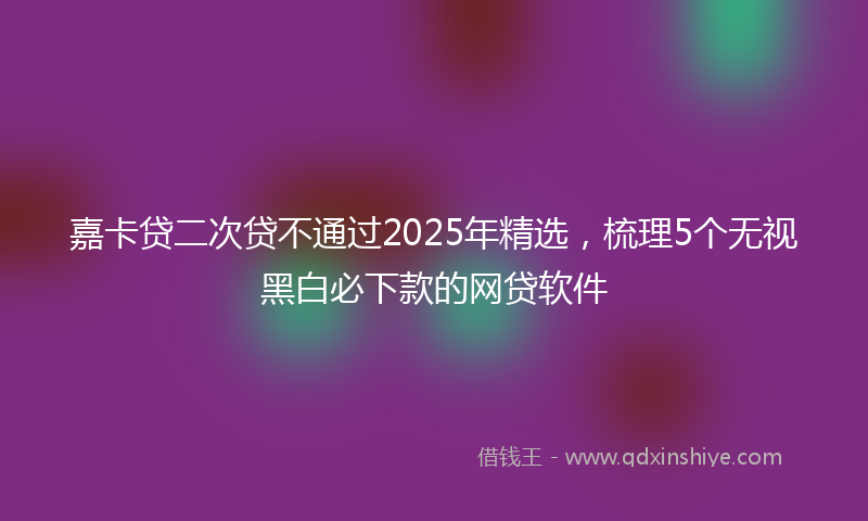 嘉卡贷二次贷不通过2025年精选，梳理5个无视黑白必下款的网贷软件