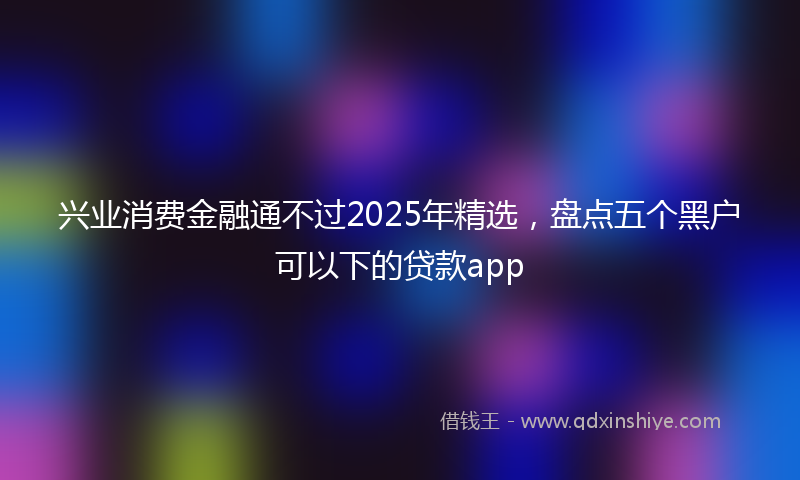 兴业消费金融通不过2025年精选，盘点五个黑户可以下的贷款app