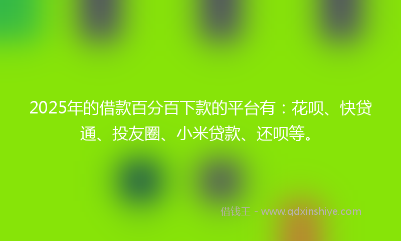 2025年的借款百分百下款的平台有：花呗、快贷通、投友圈、小米贷款、还呗等。