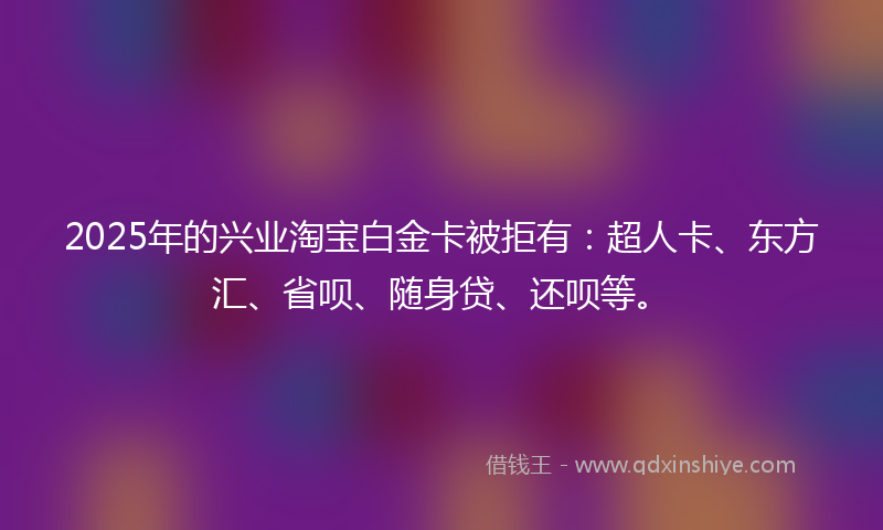 2025年的兴业淘宝白金卡被拒有：超人卡、东方汇、省呗、随身贷、还呗等。