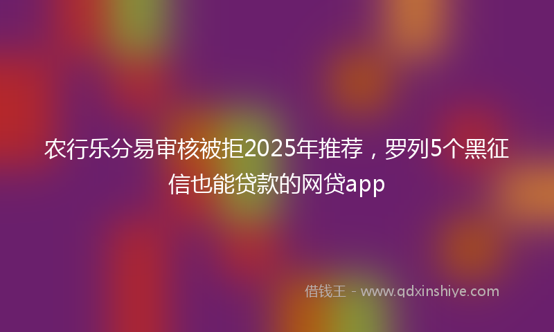 农行乐分易审核被拒2025年推荐，罗列5个黑征信也能贷款的网贷app