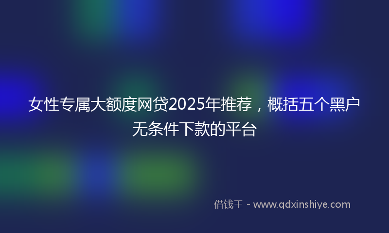女性专属大额度网贷2025年推荐，概括五个黑户无条件下款的平台