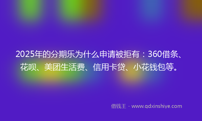 2025年的分期乐为什么申请被拒有：360借条、花呗、美团生活费、信用卡贷、小花钱包等。