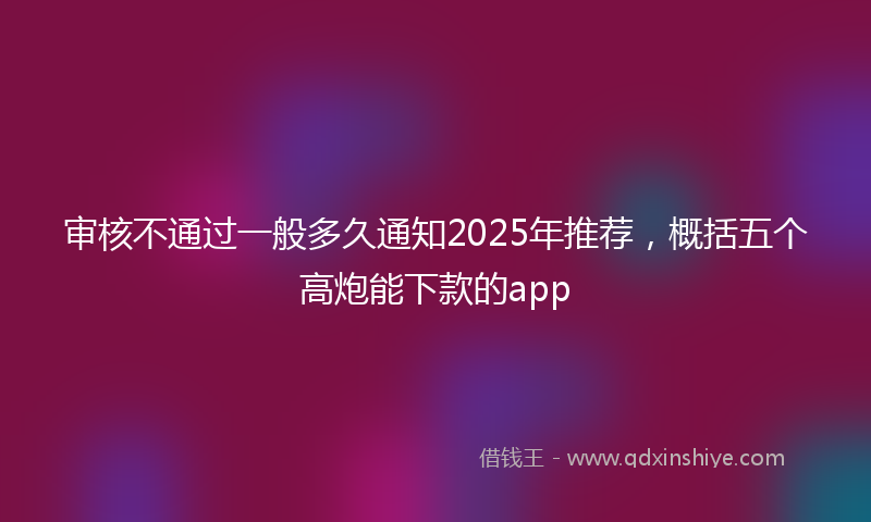 审核不通过一般多久通知2025年推荐，概括五个高炮能下款的app