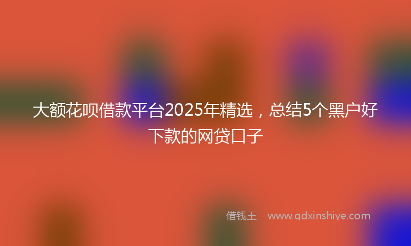 大额花呗借款平台2025年精选，总结5个黑户好下款的网贷口子