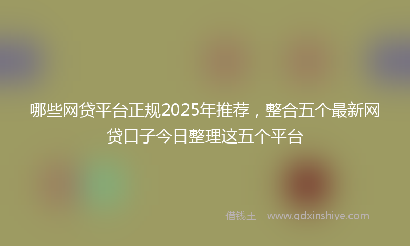 哪些网贷平台正规2025年推荐，整合五个最新网贷口子今日整理这五个平台