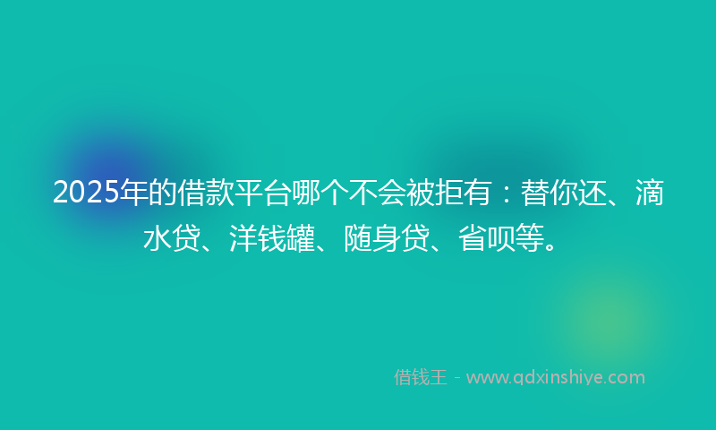 2025年的借款平台哪个不会被拒有：替你还、滴水贷、洋钱罐、随身贷、省呗等。
