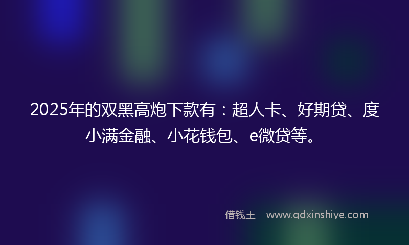 2025年的双黑高炮下款有：超人卡、好期贷、度小满金融、小花钱包、e微贷等。