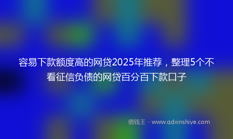 容易下款额度高的网贷2025年推荐，整理5个不看征信负债的网贷百分百下款口子