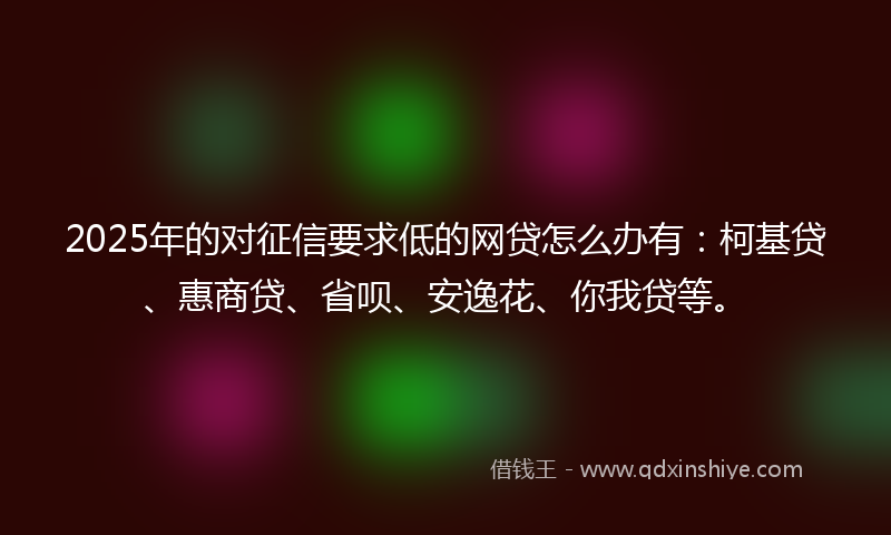 2025年的对征信要求低的网贷怎么办有：柯基贷、惠商贷、省呗、安逸花、你我贷等。