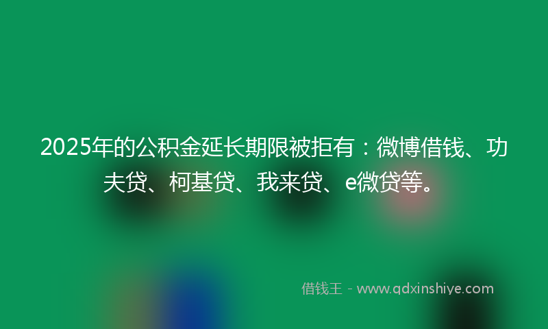 2025年的公积金延长期限被拒有：微博借钱、功夫贷、柯基贷、我来贷、e微贷等。