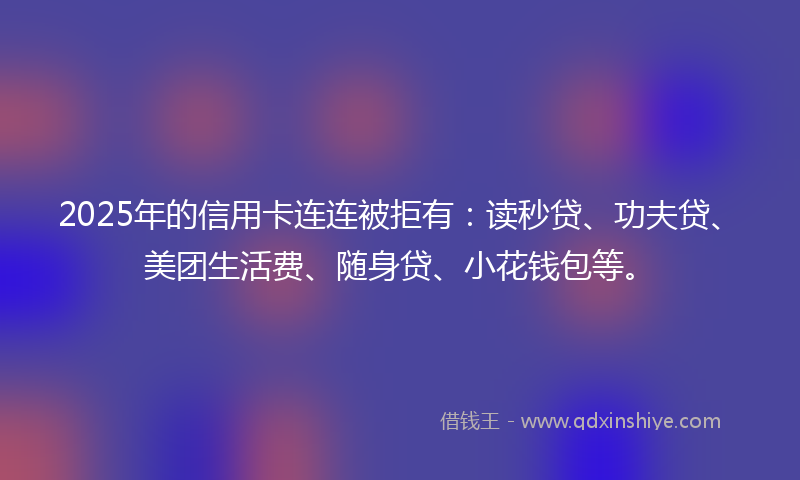 2025年的信用卡连连被拒有：读秒贷、功夫贷、美团生活费、随身贷、小花钱包等。