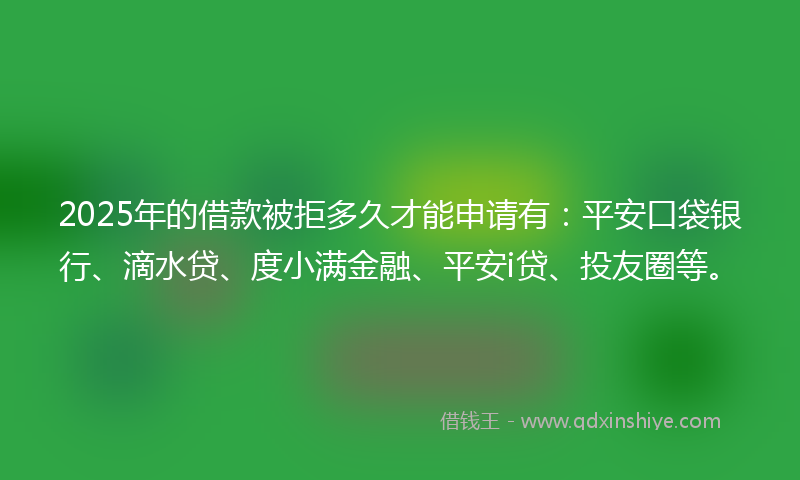 2025年的借款被拒多久才能申请有：平安口袋银行、滴水贷、度小满金融、平安i贷、投友圈等。
