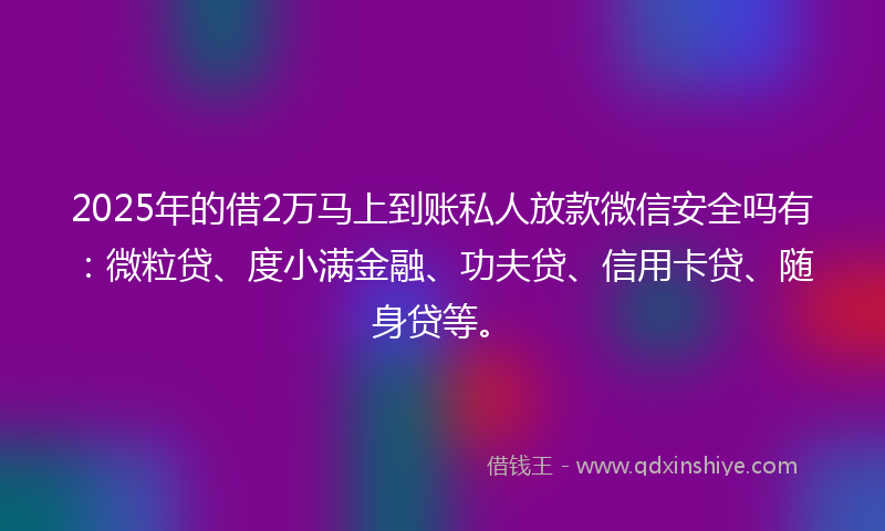 2025年的借2万马上到账私人放款微信安全吗有：微粒贷、度小满金融、功夫贷、信用卡贷、随身贷等。