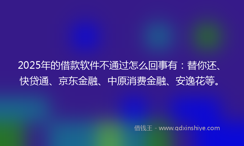 2025年的借款软件不通过怎么回事有：替你还、快贷通、京东金融、中原消费金融、安逸花等。