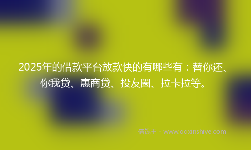 2025年的借款平台放款快的有哪些有：替你还、你我贷、惠商贷、投友圈、拉卡拉等。