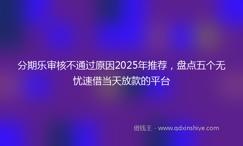 分期乐审核不通过原因2025年推荐，盘点五个无忧速借当天放款的平台