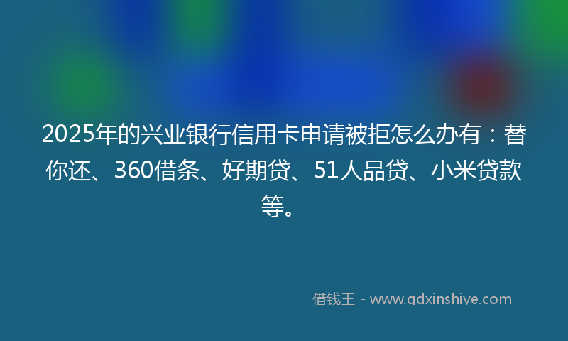 2025年的兴业银行信用卡申请被拒怎么办有：替你还、360借条、好期贷、51人品贷、小米贷款等。