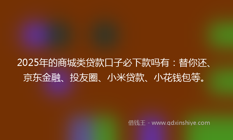 2025年的商城类贷款口子必下款吗有：替你还、京东金融、投友圈、小米贷款、小花钱包等。