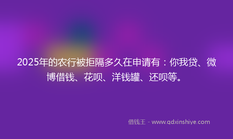 2025年的农行被拒隔多久在申请有：你我贷、微博借钱、花呗、洋钱罐、还呗等。