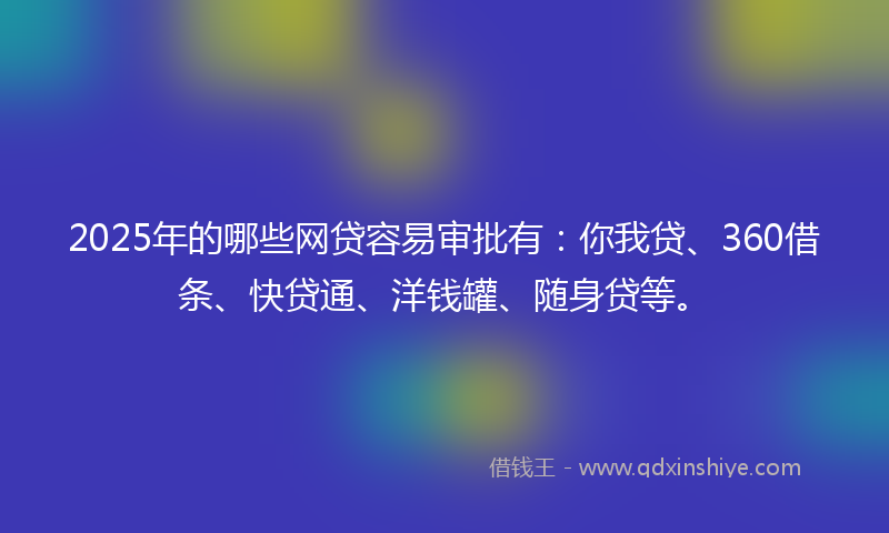 2025年的哪些网贷容易审批有：你我贷、360借条、快贷通、洋钱罐、随身贷等。