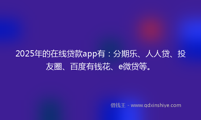 2025年的在线贷款app有：分期乐、人人贷、投友圈、百度有钱花、e微贷等。