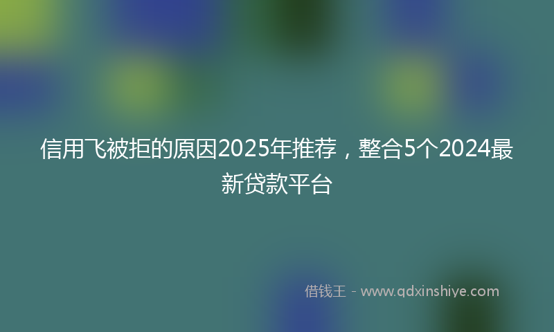 信用飞被拒的原因2025年推荐，整合5个2024最新贷款平台