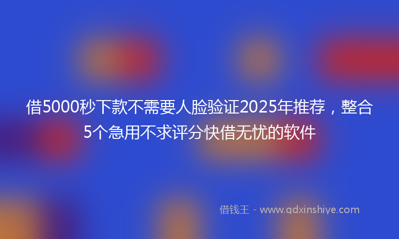 借5000秒下款不需要人脸验证2025年推荐，整合5个急用不求评分快借无忧的软件