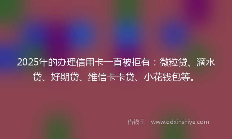 2025年的办理信用卡一直被拒有：微粒贷、滴水贷、好期贷、维信卡卡贷、小花钱包等。